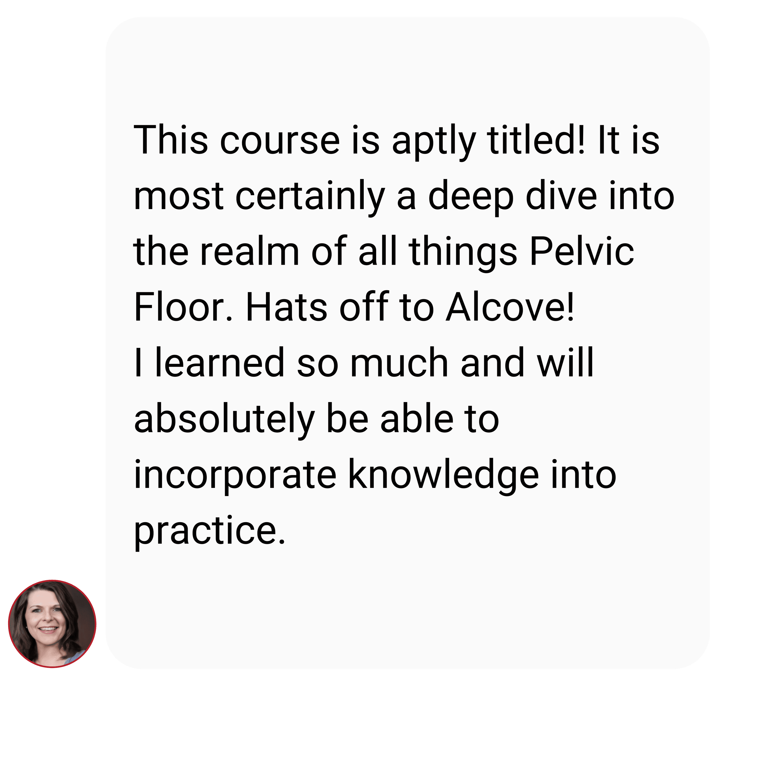 This course is aptly titled! It is most certainly a deep dive into the realm of all things Pelvic Floor. Hats off to Alcove! I learned so much and will absolutely be able to incorporate knowledge into practice. Diving into the female pelvic floor -testimonials - Alcove education courses
